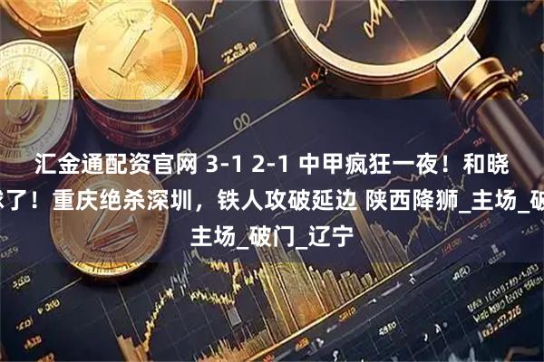 汇金通配资官网 3-1 2-1 中甲疯狂一夜！和晓强又进球了！重庆绝杀深圳，铁人攻破延边 陕西降狮_主场_破门_辽宁