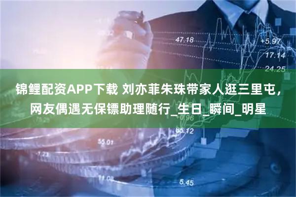 锦鲤配资APP下载 刘亦菲朱珠带家人逛三里屯，网友偶遇无保镖助理随行_生日_瞬间_明星