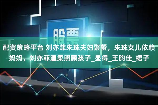 配资策略平台 刘亦菲朱珠夫妇聚餐，朱珠女儿依赖妈妈，刘亦菲温柔照顾孩子_显得_王昀佳_裙子