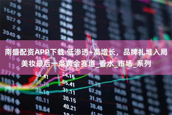 南盛配资APP下载 低渗透+高增长，品牌扎堆入局美妆最后一条黄金赛道_香水_市场_系列