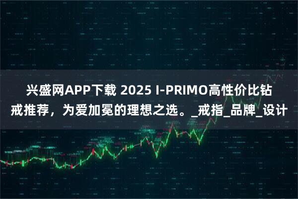 兴盛网APP下载 2025 I-PRIMO高性价比钻戒推荐,为爱加冕的理想之选。_戒指_品牌_设计