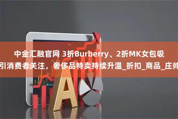 中金汇融官网 3折Burberry、2折MK女包吸引消费者关注，奢侈品特卖持续升温_折扣_商品_庄帅