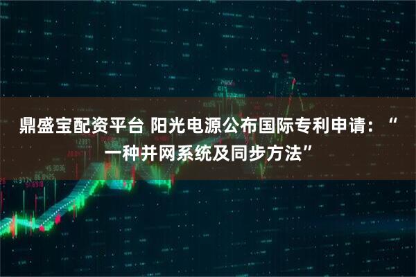 鼎盛宝配资平台 阳光电源公布国际专利申请：“一种并网系统及同步方法”