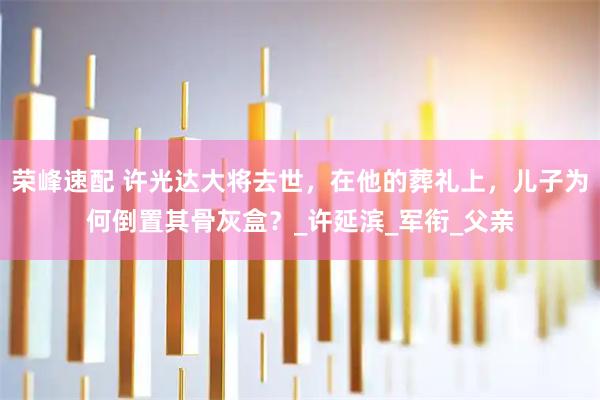 荣峰速配 许光达大将去世，在他的葬礼上，儿子为何倒置其骨灰盒？_许延滨_军衔_父亲