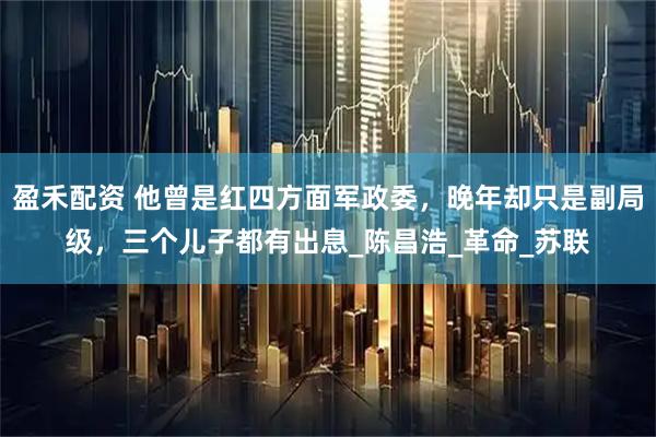 盈禾配资 他曾是红四方面军政委，晚年却只是副局级，三个儿子都有出息_陈昌浩_革命_苏联