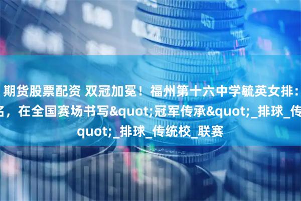 期货股票配资 双冠加冕！福州第十六中学毓英女排：以青春之名，在全国赛场书写&quot;冠军传承&quot;_排球_传统校_联赛