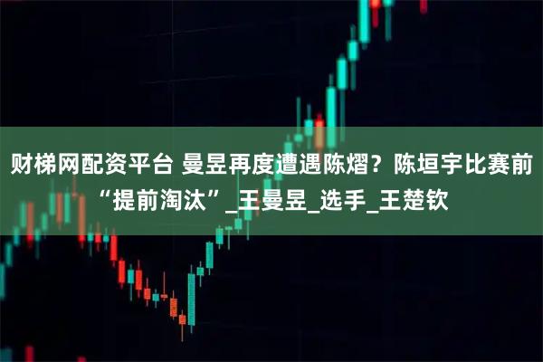 财梯网配资平台 曼昱再度遭遇陈熠？陈垣宇比赛前“提前淘汰”_王曼昱_选手_王楚钦