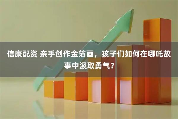 信康配资 亲手创作金箔画，孩子们如何在哪吒故事中汲取勇气？