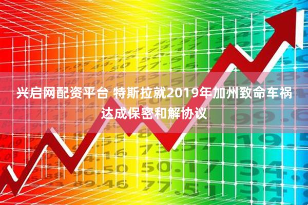 兴启网配资平台 特斯拉就2019年加州致命车祸达成保密和解协议
