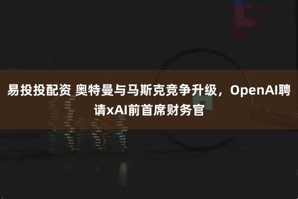 易投投配资 奥特曼与马斯克竞争升级，OpenAI聘请xAI前首席财务官