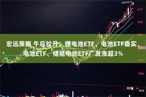 宏远策略 午后拉升，锂电池ETF、电池ETF嘉实、电池ETF、储能电池ETF广发涨超3%