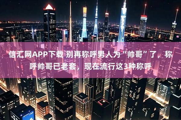 信汇网APP下载 别再称呼男人为“帅哥”了，称呼帅哥已老套，现在流行这3种称呼