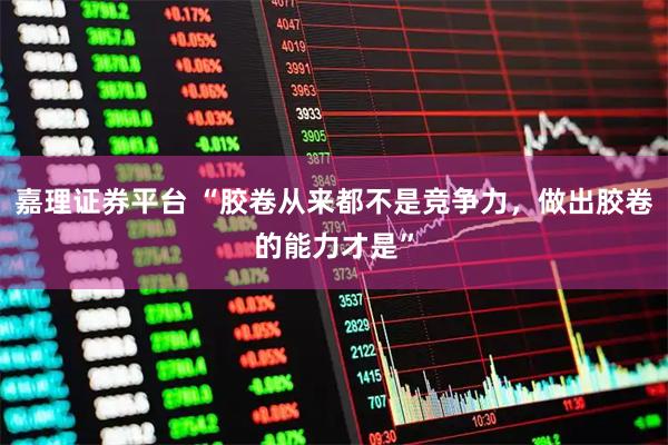 嘉理证券平台 “胶卷从来都不是竞争力，做出胶卷的能力才是”