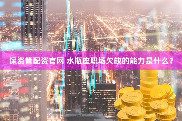 深资管配资官网 水瓶座职场欠缺的能力是什么？