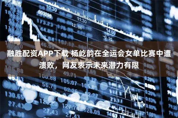 融胜配资APP下载 杨屹韵在全运会女单比赛中遭溃败，网友表示未来潜力有限
