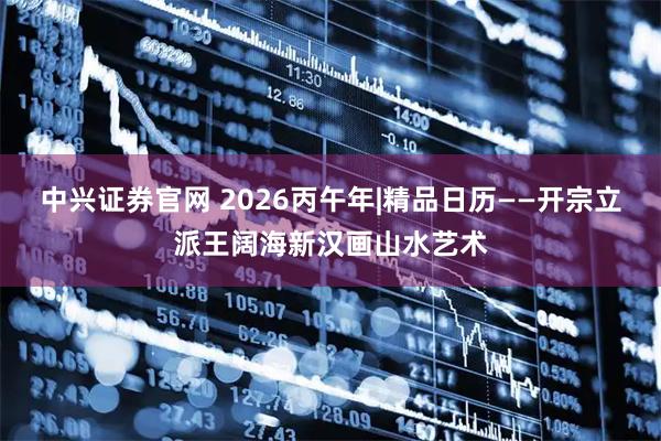 中兴证券官网 2026丙午年|精品日历——开宗立派王阔海新汉画山水艺术