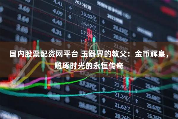 国内股票配资网平台 玉器界的教父：金币辉皇，雕琢时光的永恒传奇