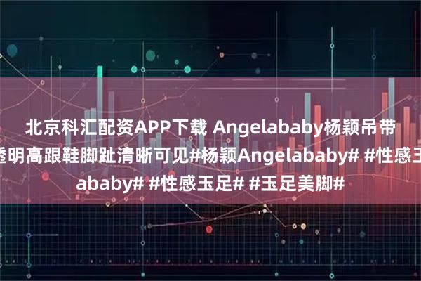 北京科汇配资APP下载 Angelababy杨颖吊带长裙造型，脚踩透明高跟鞋脚趾清晰可见#杨颖Angelababy# #性感玉足# #玉足美脚#