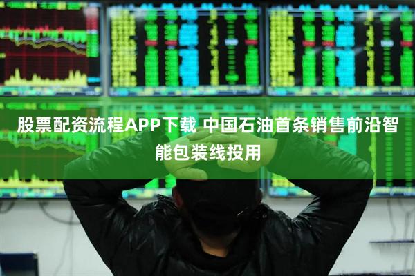 股票配资流程APP下载 中国石油首条销售前沿智能包装线投用