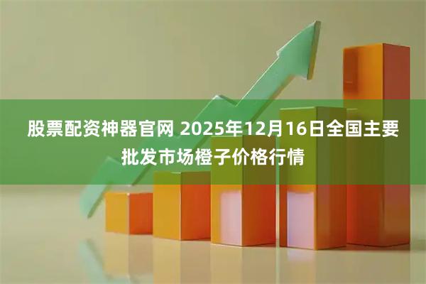 股票配资神器官网 2025年12月16日全国主要批发市场橙子价格行情