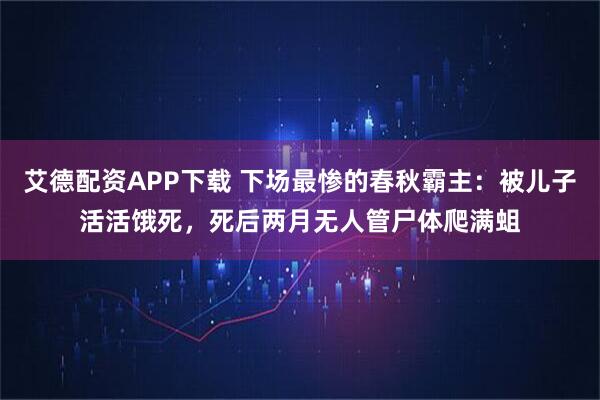艾德配资APP下载 下场最惨的春秋霸主：被儿子活活饿死，死后两月无人管尸体爬满蛆