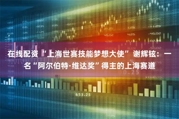 在线配资 “上海世赛技能梦想大使” 谢辉铉：一名“阿尔伯特·维达奖”得主的上海赛道