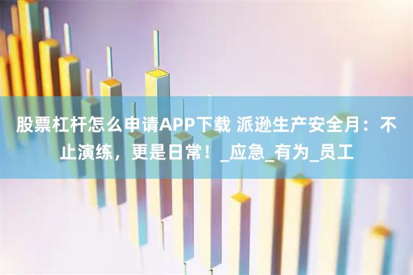 股票杠杆怎么申请APP下载 派逊生产安全月：不止演练，更是日常！_应急_有为_员工