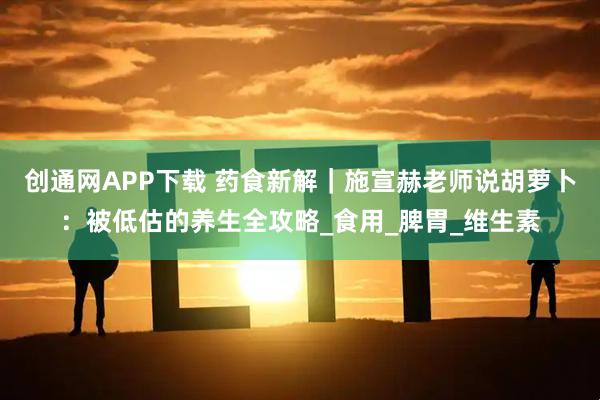 创通网APP下载 药食新解｜施宣赫老师说胡萝卜：被低估的养生全攻略_食用_脾胃_维生素