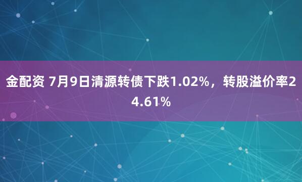 金配资 7月9日清源转债下跌1.02%，转股溢价率24.61%