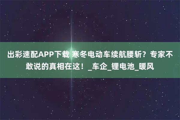 出彩速配APP下载 寒冬电动车续航腰斩？专家不敢说的真相在这！_车企_锂电池_暖风