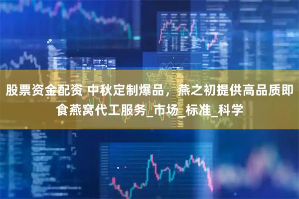 股票资金配资 中秋定制爆品，燕之初提供高品质即食燕窝代工服务_市场_标准_科学