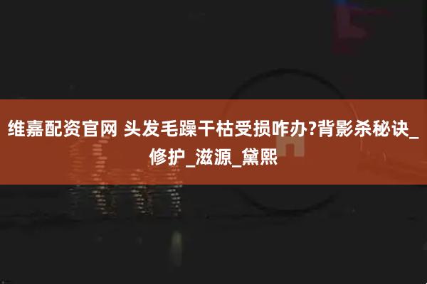 维嘉配资官网 头发毛躁干枯受损咋办?背影杀秘诀_修护_滋源_黛熙