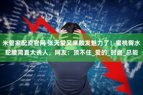 米管家配资官网 张天爱又来散发魅力了！蜜桃臀水蛇腰简直太诱人，网友：顶不住_爱的_时尚_总能
