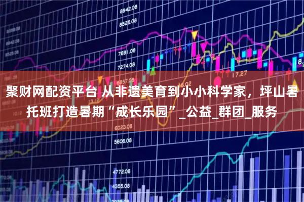 聚财网配资平台 从非遗美育到小小科学家，坪山暑托班打造暑期“成长乐园”_公益_群团_服务