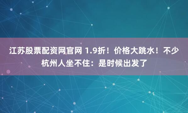 江苏股票配资网官网 1.9折！价格大跳水！不少杭州人坐不住：是时候出发了