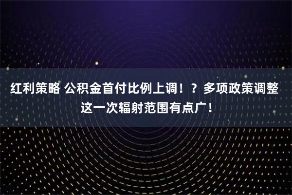 红利策略 公积金首付比例上调！？多项政策调整 这一次辐射范围有点广！