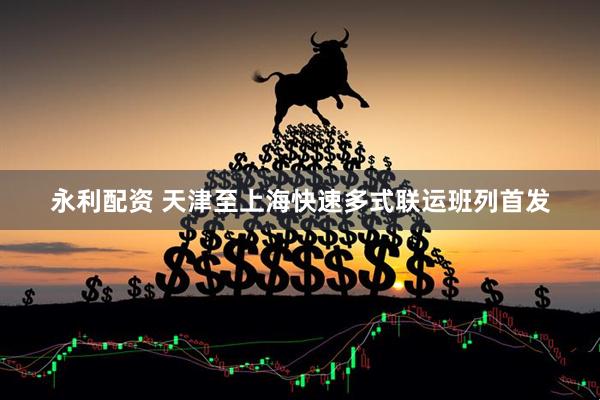 永利配资 天津至上海快速多式联运班列首发