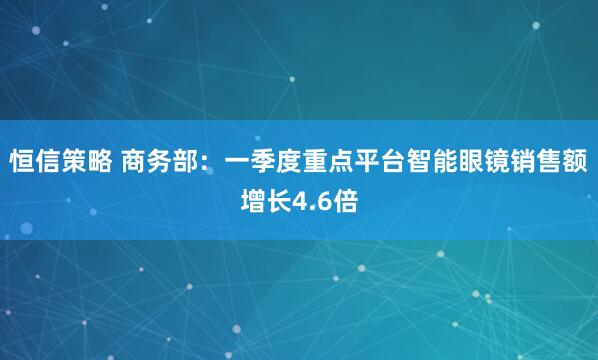 恒信策略 商务部：一季度重点平台智能眼镜销售额增长4.6倍